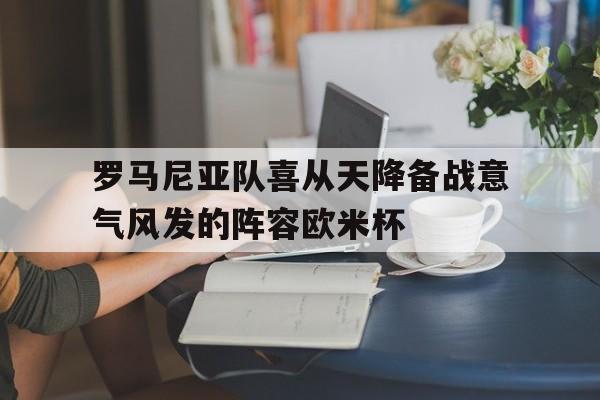 罗马尼亚队喜从天降备战意气风发的阵容欧米杯